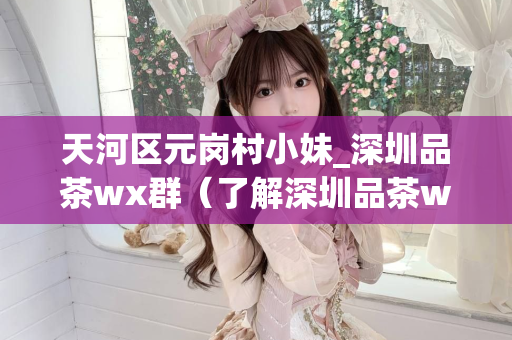 天河区元岗村小妹_深圳品茶wx群（了解深圳品茶wx群的最新动态）第1张-深圳外围预约