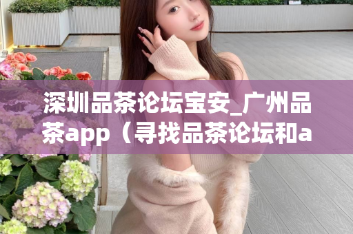 深圳品茶论坛宝安_广州品茶app（寻找品茶论坛和app推荐）