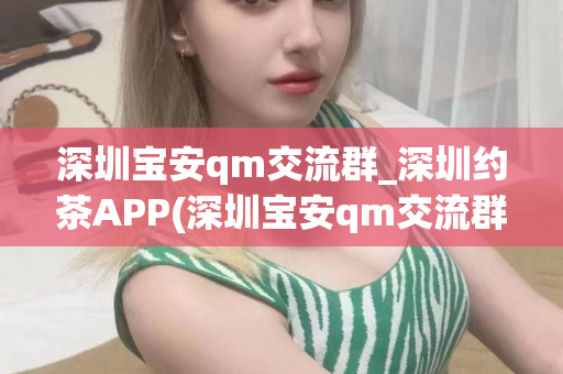 深圳宝安qm交流群_深圳约茶APP(深圳宝安qm交流群介绍和深圳约茶APP推荐)第1张-深圳外围预约