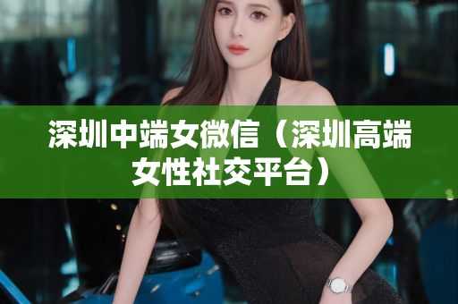 深圳中端女微信（深圳高端女性社交平台）