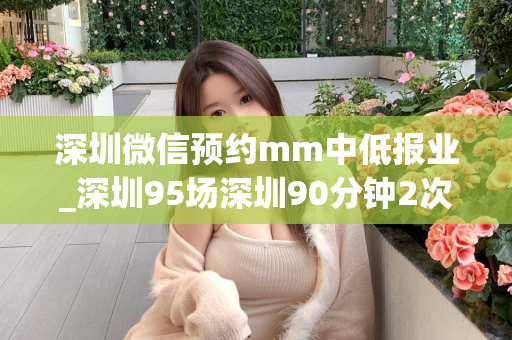 深圳微信预约mm中低报业_深圳95场深圳90分钟2次（深圳微信预约mm具体操作方法）第1张-深圳外围预约