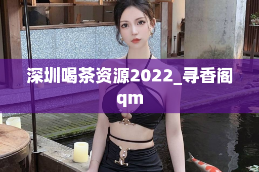 深圳喝茶资源2022_寻香阁qm
