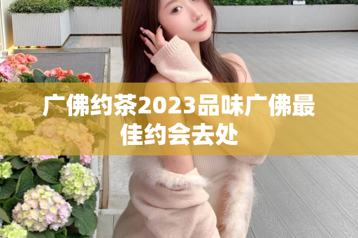 广佛约茶2023品味广佛最佳约会去处