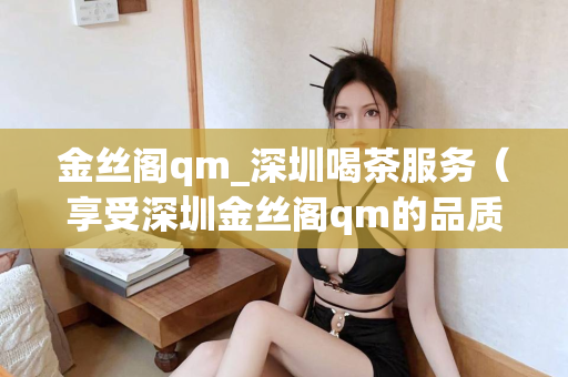 金丝阁qm_深圳喝茶服务（享受深圳金丝阁qm的品质喝茶服务）