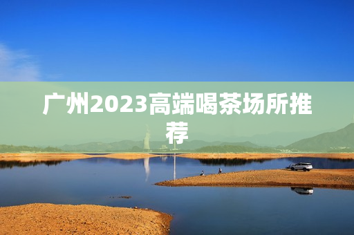 广州2023高端喝茶场所推荐