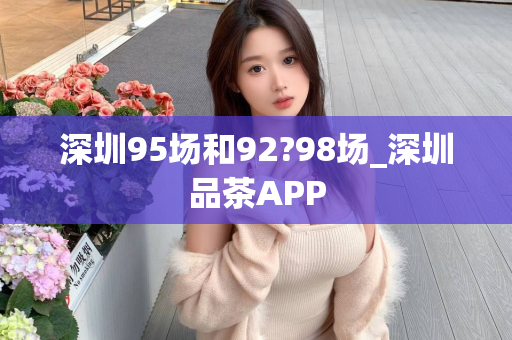 深圳95场和92?98场_深圳品茶APP第1张-深圳外围预约