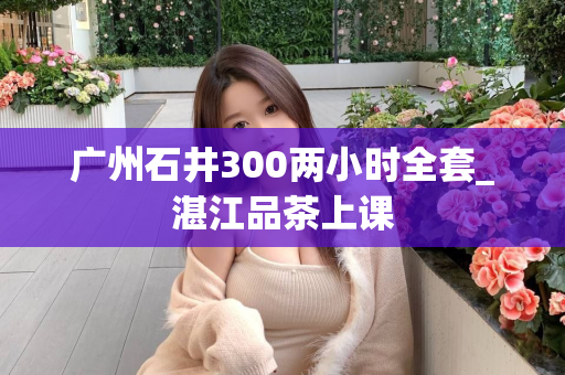 广州石井300两小时全套_湛江品茶上课