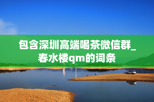 包含深圳高端喝茶微信群_春水楼qm的词条第1张-深圳外围预约