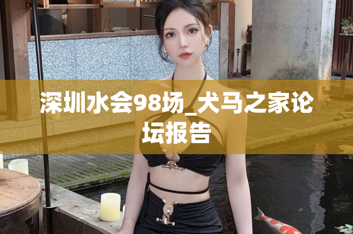 深圳水会98场_犬马之家论坛报告第1张-深圳外围预约