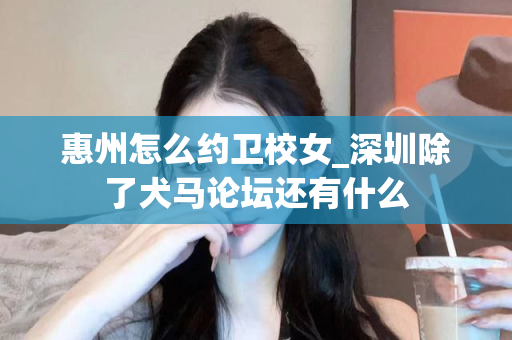 惠州怎么约卫校女_深圳除了犬马论坛还有什么