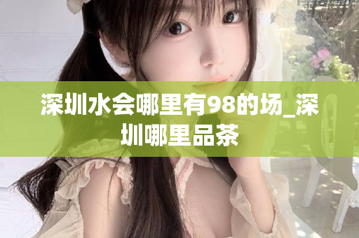 深圳水会哪里有98的场_深圳哪里品茶