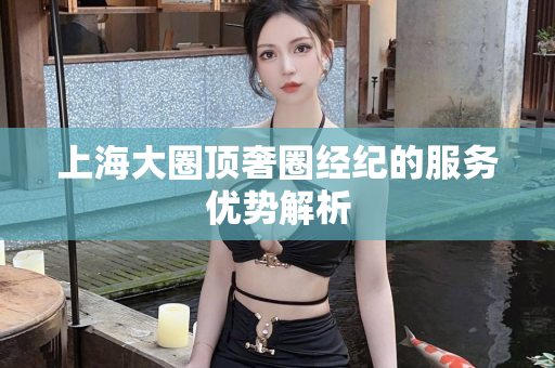 上海大圈顶奢圈经纪的服务优势解析