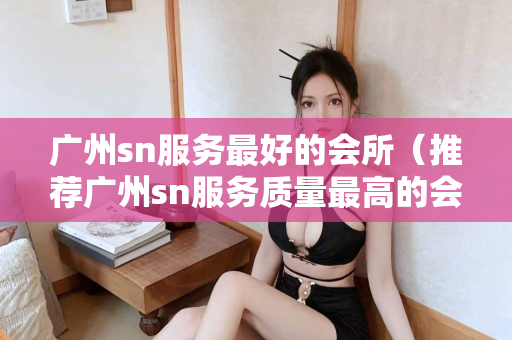 广州sn服务最好的会所（推荐广州sn服务质量最高的会所）