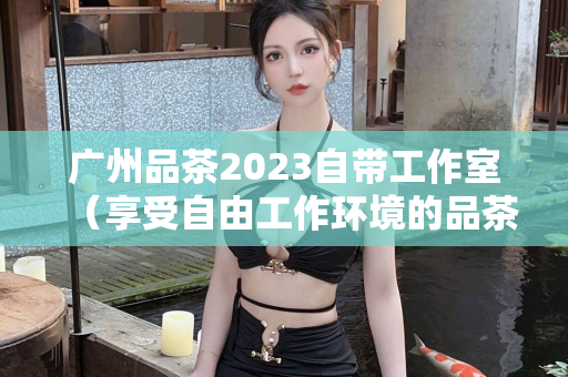 广州品茶2023自带工作室（享受自由工作环境的品茶活动）