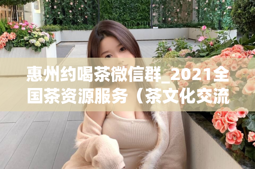 惠州约喝茶微信群_2021全国茶资源服务（茶文化交流平台）