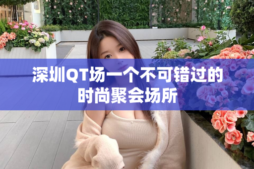 深圳QT场一个不可错过的时尚聚会场所