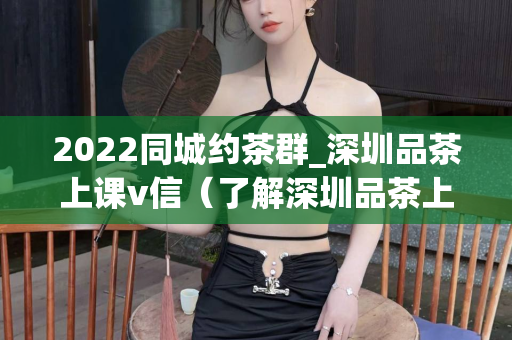 2022同城约茶群_深圳品茶上课v信（了解深圳品茶上课的最佳方式）第1张-深圳外围预约