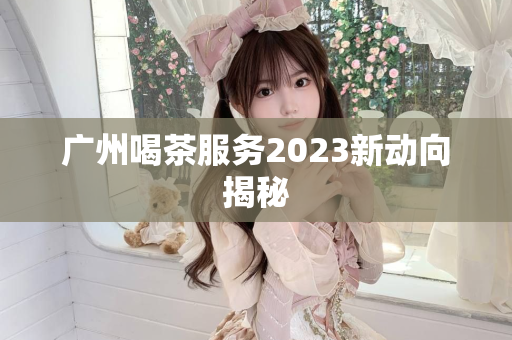 广州喝茶服务2023新动向揭秘