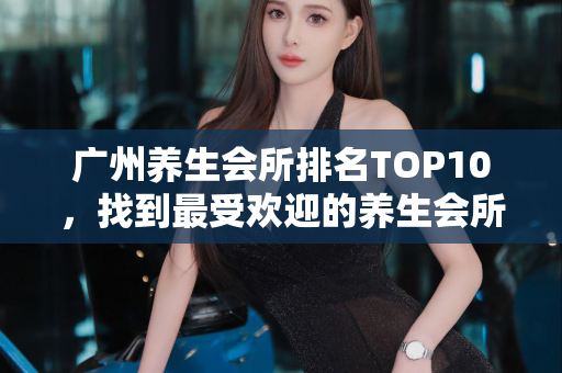 广州养生会所排名TOP10，找到最受欢迎的养生会所