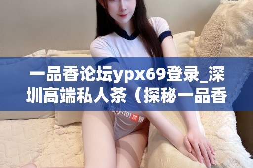 一品香论坛ypx69登录_深圳高端私人茶（探秘一品香论坛和深圳高端私人茶文化）