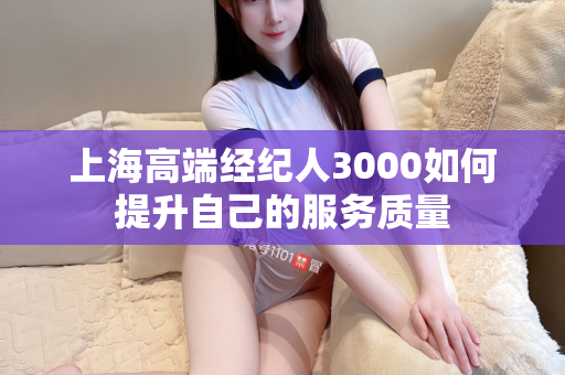 上海高端经纪人3000如何提升自己的服务质量第1张-深圳外围预约