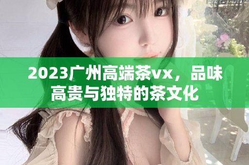 2023广州高端茶vx，品味高贵与独特的茶文化