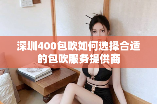 深圳400包吹如何选择合适的包吹服务提供商第1张-深圳外围预约