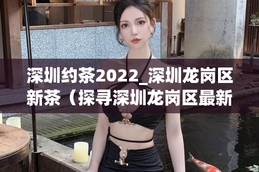 深圳约茶2022_深圳龙岗区新茶（探寻深圳龙岗区最新的约茶活动）