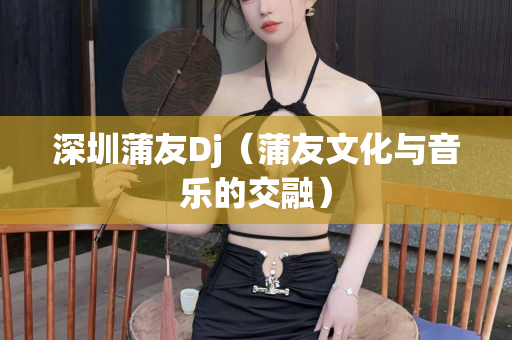 深圳蒲友Dj（蒲友文化与音乐的交融）