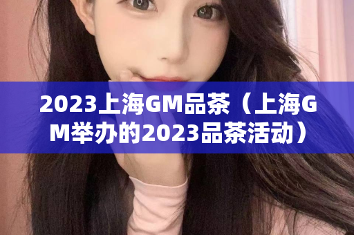 2023上海GM品茶（上海GM举办的2023品茶活动）