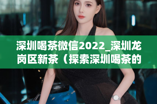 深圳喝茶微信2022_深圳龙岗区新茶（探索深圳喝茶的新方式）