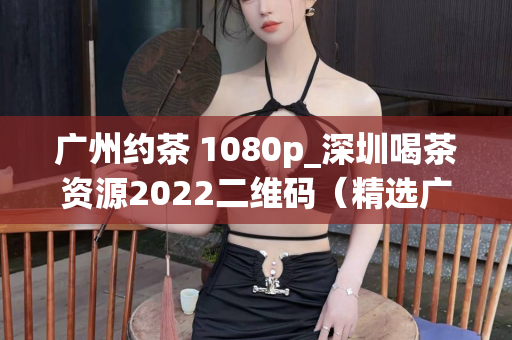 广州约茶 1080p_深圳喝茶资源2022二维码（精选广州和深圳的喝茶资源）第1张-深圳外围预约