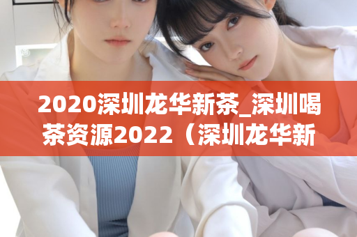 2020深圳龙华新茶_深圳喝茶资源2022（深圳龙华新茶的推荐和喝茶资源）