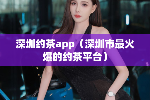 深圳约茶app（深圳市最火爆的约茶平台）第1张-深圳外围预约