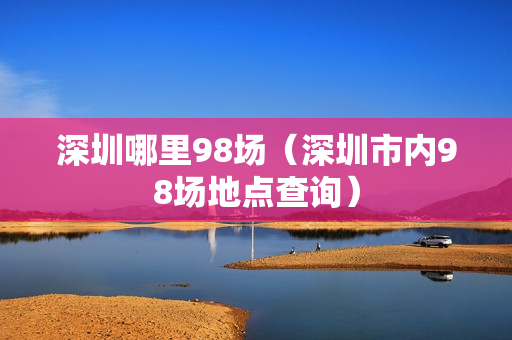 深圳哪里98场（深圳市内98场地点查询）第1张-深圳外围预约