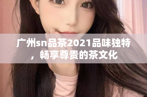 广州sn品茶2021品味独特，畅享尊贵的茶文化