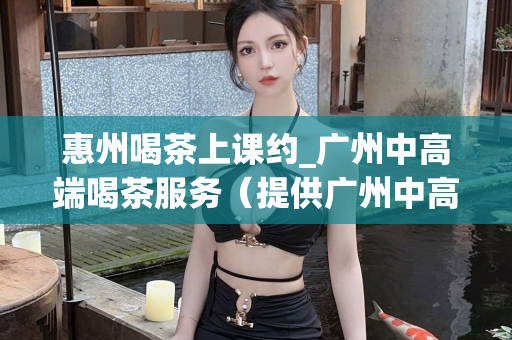 惠州喝茶上课约_广州中高端喝茶服务（提供广州中高端喝茶服务的惠州上课约）