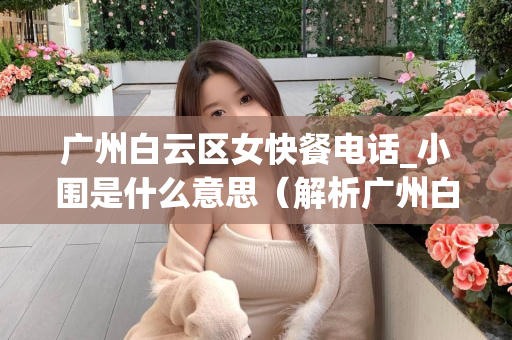 广州白云区女快餐电话_小围是什么意思（解析广州白云区女快餐电话中的小围）