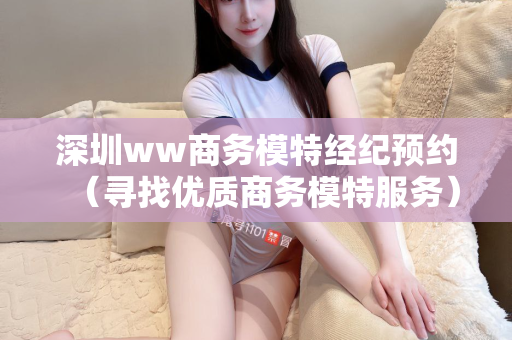 深圳ww商务模特经纪预约（寻找优质商务模特服务）