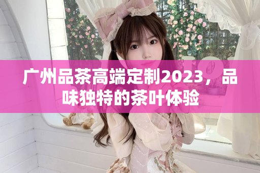 广州品茶高端定制2023，品味独特的茶叶体验