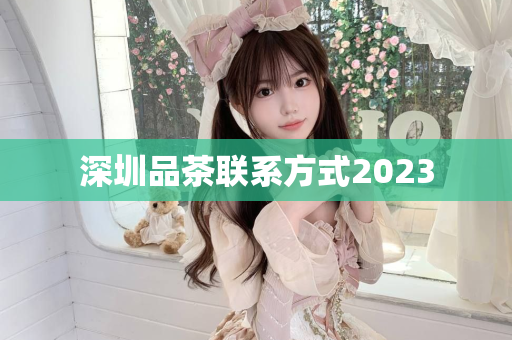 深圳品茶联系方式2023