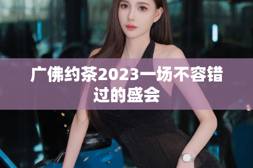 广佛约茶2023一场不容错过的盛会