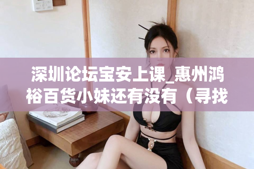 深圳论坛宝安上课_惠州鸿裕百货小妹还有没有（寻找深圳论坛宝安上课的惠州鸿裕百货小妹）