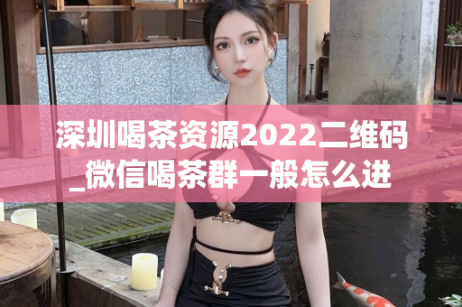 深圳喝茶资源2022二维码_微信喝茶群一般怎么进第1张-深圳外围预约