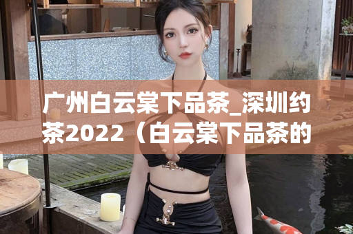 广州白云棠下品茶_深圳约茶2022（白云棠下品茶的魅力与约茶活动）