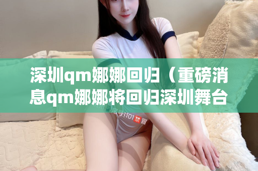 深圳qm娜娜回归（重磅消息qm娜娜将回归深圳舞台）第1张-深圳外围预约