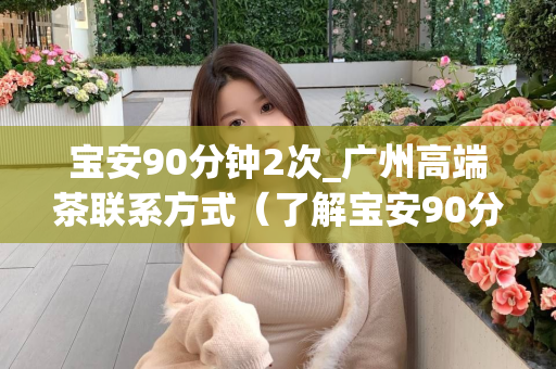 宝安90分钟2次_广州高端茶联系方式（了解宝安90分钟2次的具体信息和广州高端茶的联系方式）