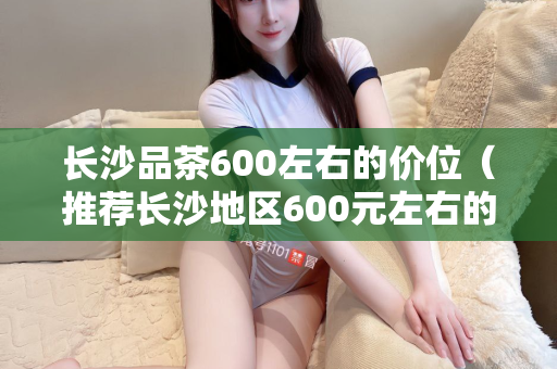 长沙品茶600左右的价位（推荐长沙地区600元左右的高品质茶叶）第1张-深圳外围预约