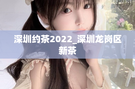 深圳约茶2022_深圳龙岗区新茶