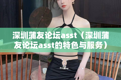 深圳蒲友论坛asst（深圳蒲友论坛asst的特色与服务）